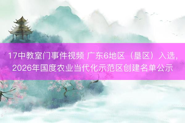 17中教室门事件视频 广东6地区（垦区）入选，2026年国度农业当代化示范区创建名单公示