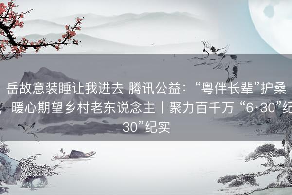 岳故意装睡让我进去 腾讯公益:“粤伴长辈”护桑榆,暖心期望乡村老东说念主丨聚力百千万 “6·30”纪实