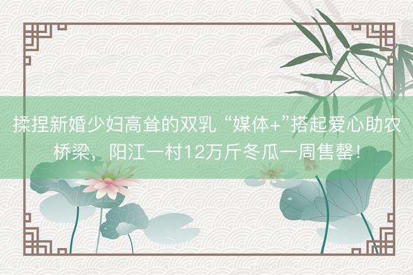 揉捏新婚少妇高耸的双乳 “媒体+”搭起爱心助农桥梁，阳江一村12万斤冬瓜一周售罄！