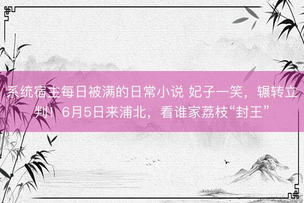 系统宿主每日被满的日常小说 妃子一笑，辗转立判！6月5日来浦北，看谁家荔枝“封王”