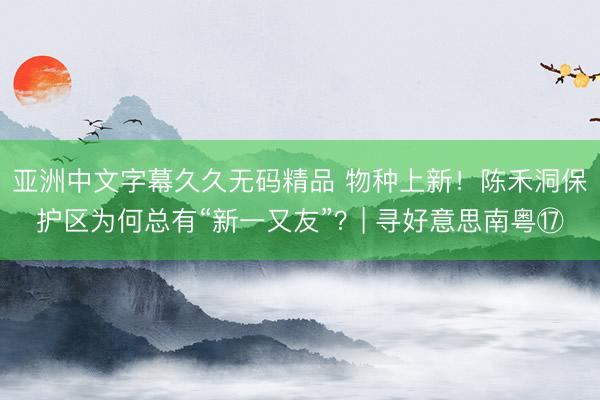 亚洲中文字幕久久无码精品 物种上新！陈禾洞保护区为何总有“新一又友”？| 寻好意思南粤⑰