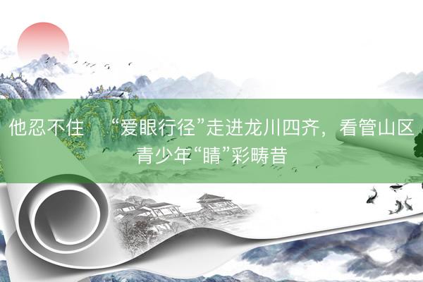 他忍不住 ​“爱眼行径”走进龙川四齐，看管山区青少年“睛”彩畴昔