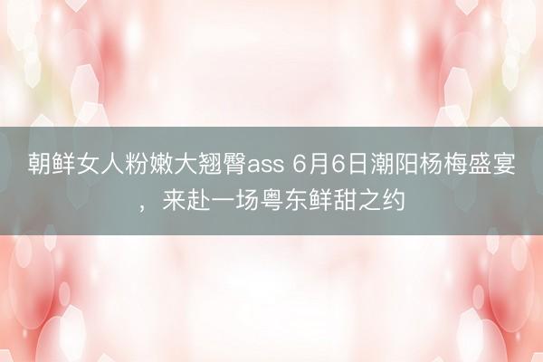 朝鲜女人粉嫩大翘臀ass 6月6日潮阳杨梅盛宴，来赴一场粤东鲜甜之约