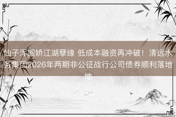 仙子浑圆娇江湖孽缘 低成本融资再冲破!清远水务集团2026年两期非公征战行公司债券顺利落地