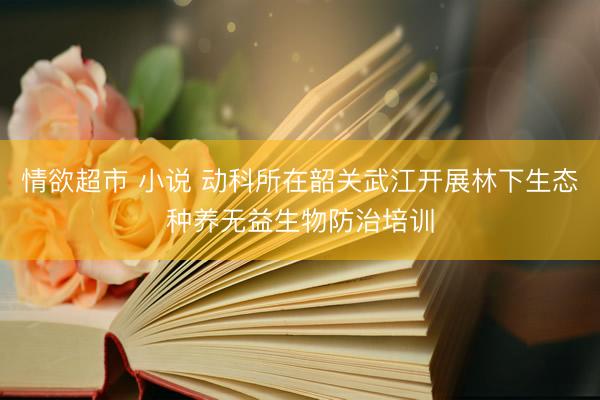 情欲超市 小说 动科所在韶关武江开展林下生态种养无益生物防治培训