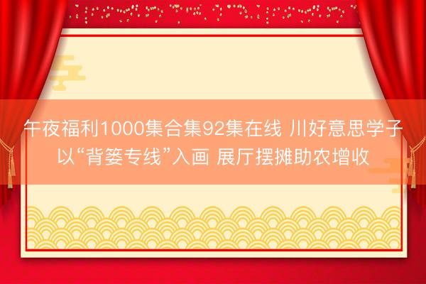 午夜福利1000集合集92集在线 川好意思学子以“背篓专线”入画 展厅摆摊助农增收