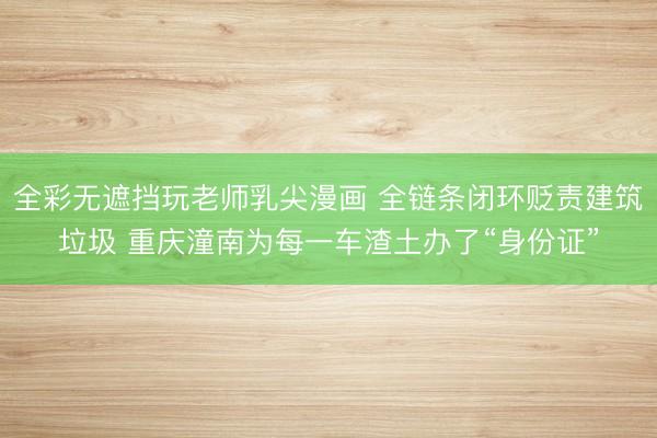 全彩无遮挡玩老师乳尖漫画 全链条闭环贬责建筑垃圾 重庆潼南为每一车渣土办了“身份证”