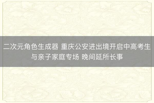 二次元角色生成器 重庆公安进出境开启中高考生与亲子家庭专场 晚间延所长事