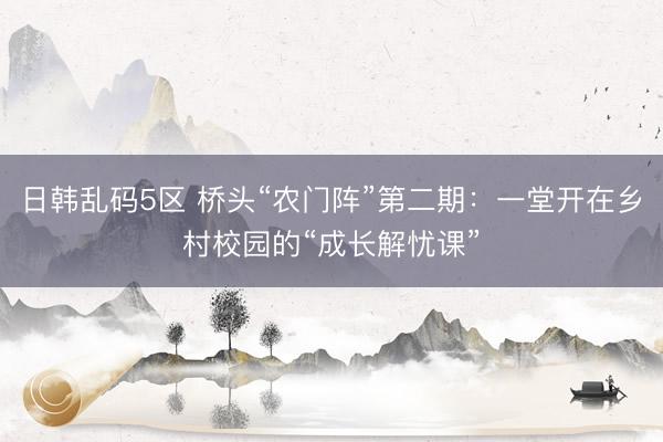 日韩乱码5区 桥头“农门阵”第二期：一堂开在乡村校园的“成长解忧课”