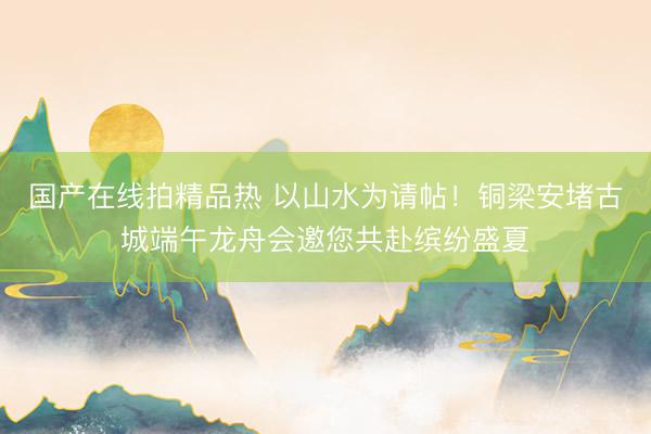 国产在线拍精品热 以山水为请帖！铜梁安堵古城端午龙舟会邀您共赴缤纷盛夏