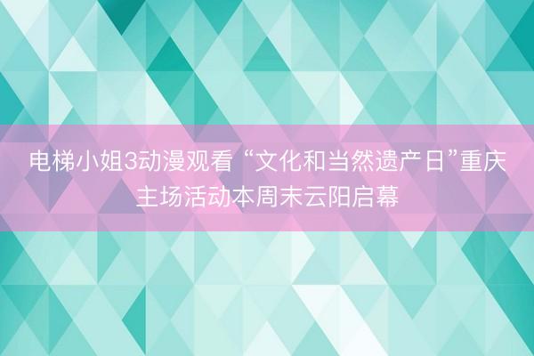电梯小姐3动漫观看 “文化和当然遗产日”重庆主场活动本周末云阳启幕