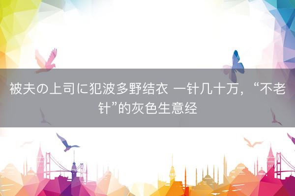 被夫の上司に犯波多野结衣 一针几十万，“不老针”的灰色生意经