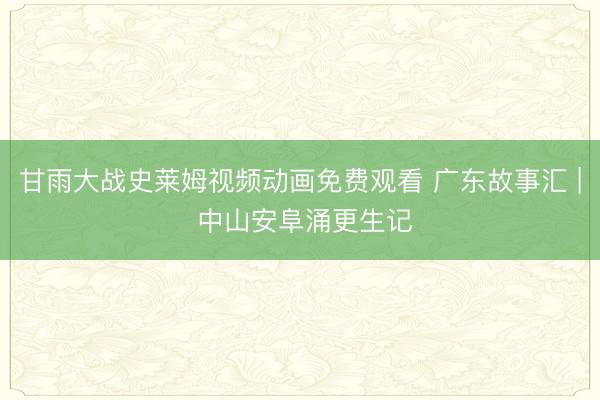 甘雨大战史莱姆视频动画免费观看 广东故事汇 | 中山安阜涌更生记