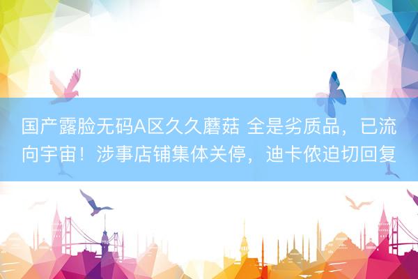 国产露脸无码A区久久蘑菇 全是劣质品,已流向宇宙!涉事店铺集体关停,迪卡侬迫切回复