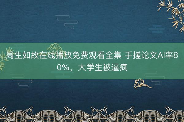 周生如故在线播放免费观看全集 手搓论文AI率80%，大学生被逼疯