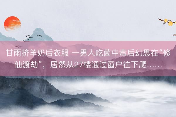 甘雨挤羊奶后衣服 一男人吃菌中毒后幻思在“修仙渡劫”，居然从27楼通过窗户往下爬……