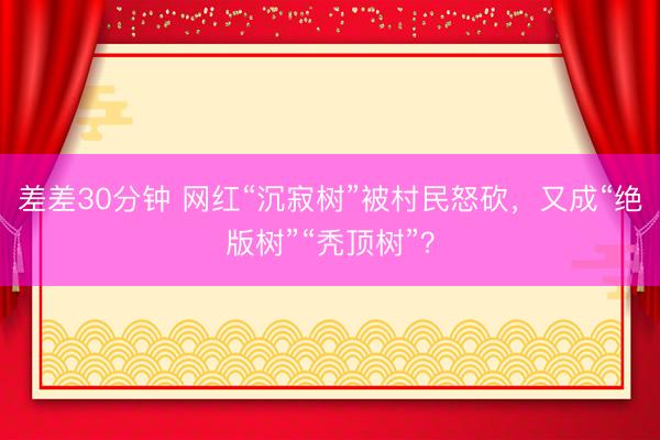 差差30分钟 网红“沉寂树”被村民怒砍，又成“绝版树”“秃顶树”？