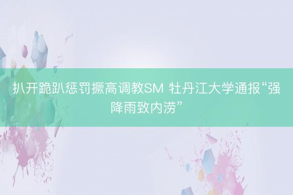 扒开跪趴惩罚撅高调教SM 牡丹江大学通报“强降雨致内涝”