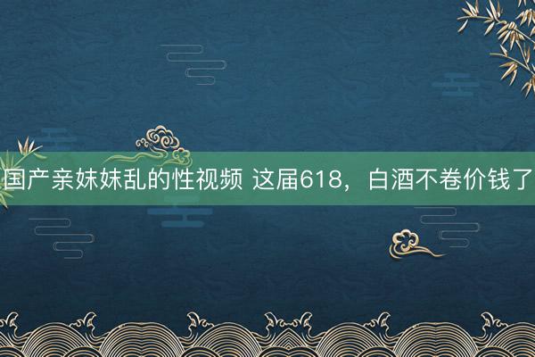 国产亲妺妺乱的性视频 这届618，白酒不卷价钱了