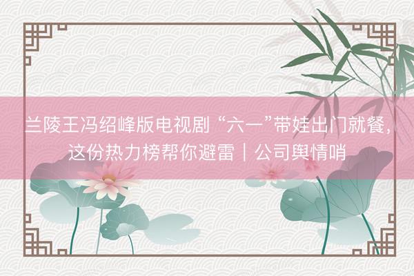 兰陵王冯绍峰版电视剧 “六一”带娃出门就餐，这份热力榜帮你避雷｜公司舆情哨