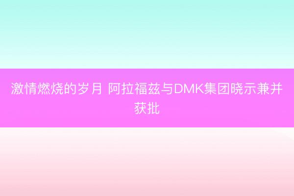 激情燃烧的岁月 阿拉福兹与DMK集团晓示兼并获批