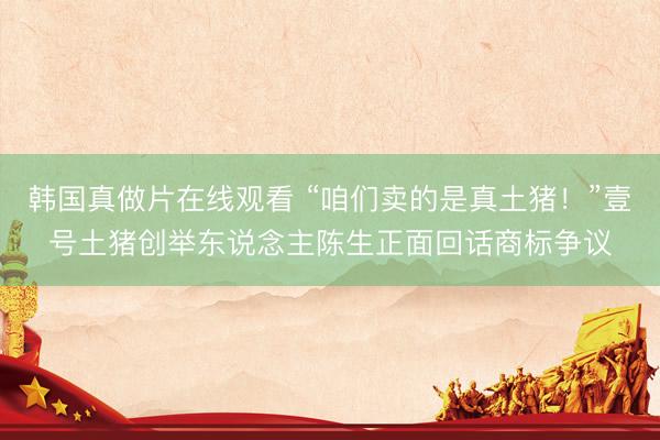 韩国真做片在线观看 “咱们卖的是真土猪！”壹号土猪创举东说念主陈生正面回话商标争议