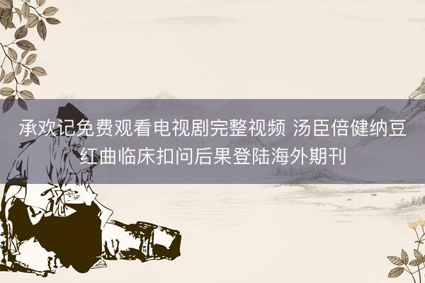 承欢记免费观看电视剧完整视频 汤臣倍健纳豆红曲临床扣问后果登陆海外期刊