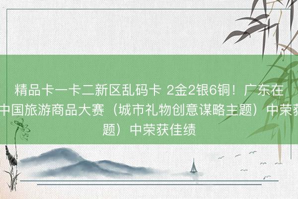 精品卡一卡二新区乱码卡 2金2银6铜！广东在2026中国旅游商品大赛（城市礼物创意谋略主题）中荣获佳绩