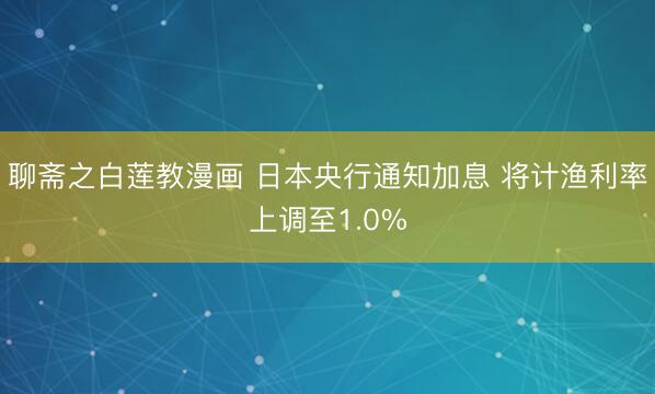 聊斋之白莲教漫画 日本央行通知加息 将计渔利率上调至1.0%