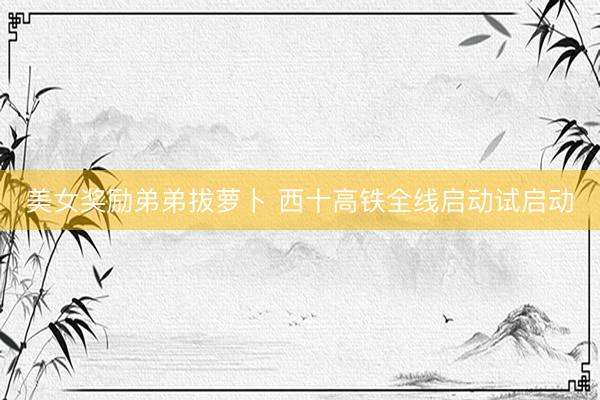 美女奖励弟弟拔萝卜 西十高铁全线启动试启动