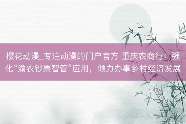 樱花动漫_专注动漫的门户官方 重庆农商行：强化“渝农钞票智管”应用，倾力办事乡村经济发展