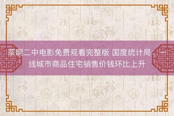 茶啊二中电影免费观看完整版 国度统计局：一线城市商品住宅销售价钱环比上升