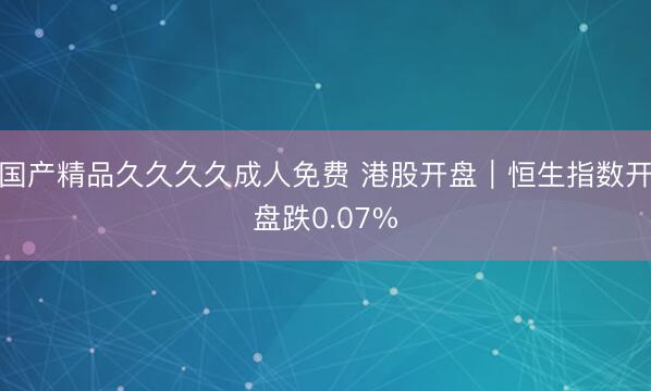国产精品久久久久成人免费 港股开盘｜恒生指数开盘跌0.07%