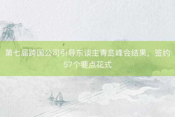 第七届跨国公司引导东谈主青岛峰会结果，签约57个要点花式