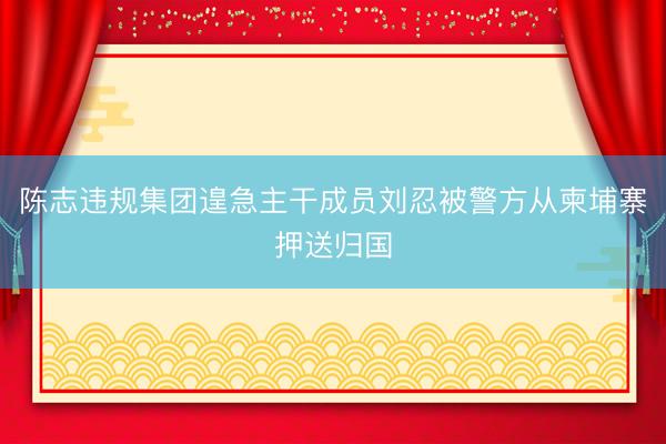 陈志违规集团遑急主干成员刘忍被警方从柬埔寨押送归国
