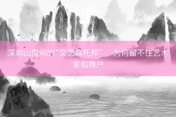 深圳山海间的“文艺乌托邦” ,为何留不住艺术家和商户
