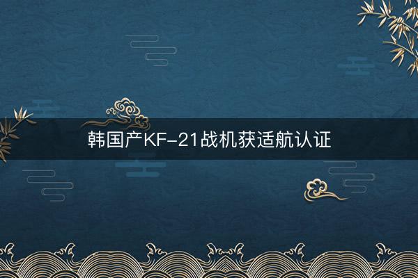 韩国产KF-21战机获适航认证