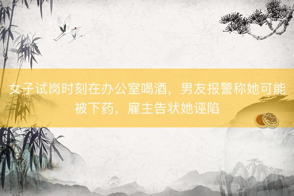 女子试岗时刻在办公室喝酒，男友报警称她可能被下药，雇主告状她诬陷