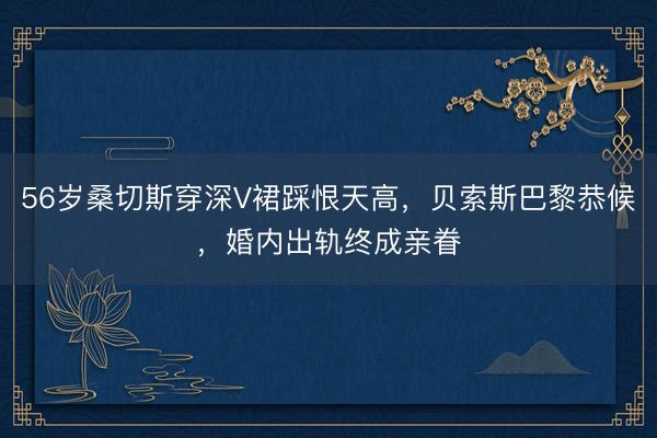 56岁桑切斯穿深V裙踩恨天高，贝索斯巴黎恭候，婚内出轨终成亲眷