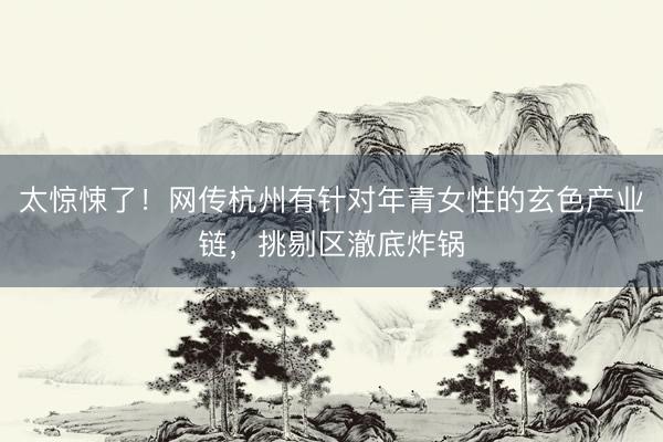 太惊悚了！网传杭州有针对年青女性的玄色产业链，挑剔区澈底炸锅