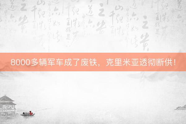 8000多辆军车成了废铁，克里米亚透彻断供！