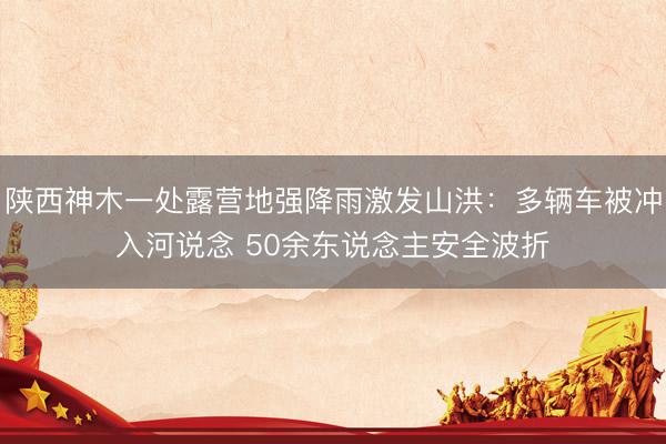 陕西神木一处露营地强降雨激发山洪：多辆车被冲入河说念 50余东说念主安全波折