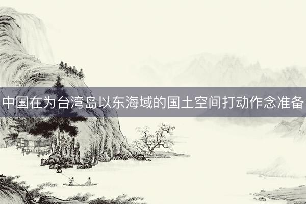 中国在为台湾岛以东海域的国土空间打动作念准备