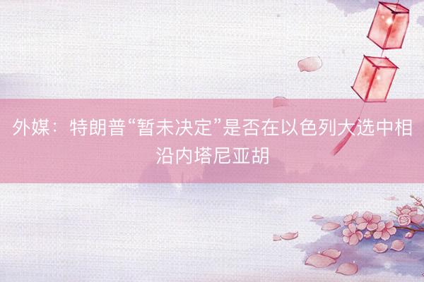 外媒：特朗普“暂未决定”是否在以色列大选中相沿内塔尼亚胡