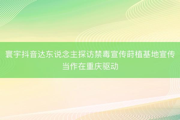 寰宇抖音达东说念主探访禁毒宣传莳植基地宣传当作在重庆驱动