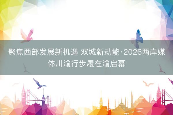 聚焦西部发展新机遇 双城新动能·2026两岸媒体川渝行步履在渝启幕