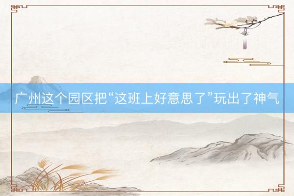 广州这个园区把“这班上好意思了”玩出了神气