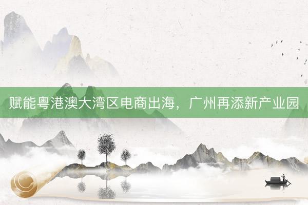 赋能粤港澳大湾区电商出海，广州再添新产业园