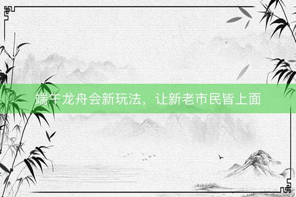 端午龙舟会新玩法，让新老市民皆上面