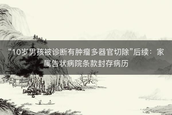 “10岁男孩被诊断有肿瘤多器官切除”后续：家属告状病院条款封存病历
